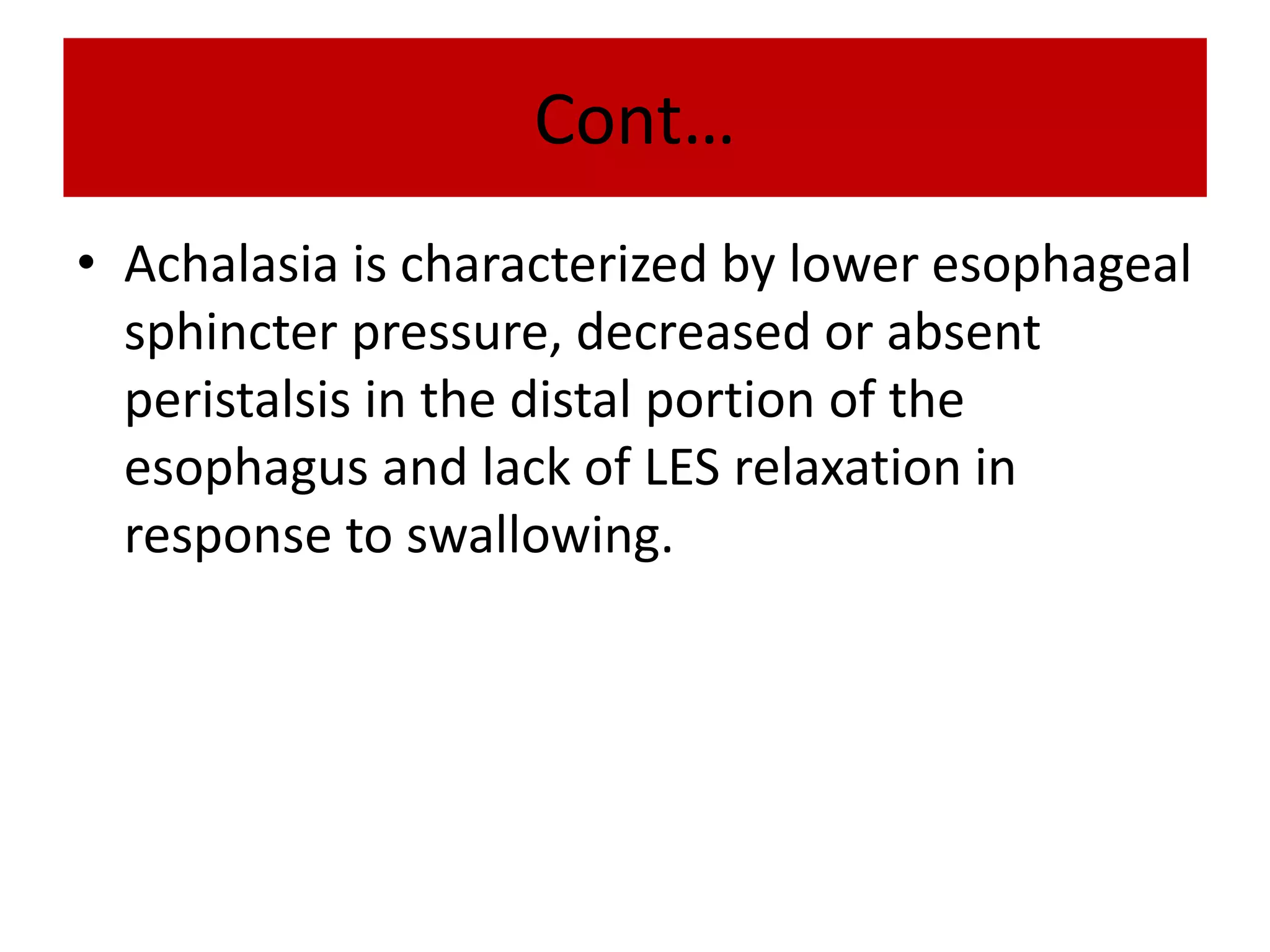 Cont…
• Achalasia is characterized by lower esophageal
sphincter pressure, decreased or absent
peristalsis in the distal portion of the
esophagus and lack of LES relaxation in
response to swallowing.
 