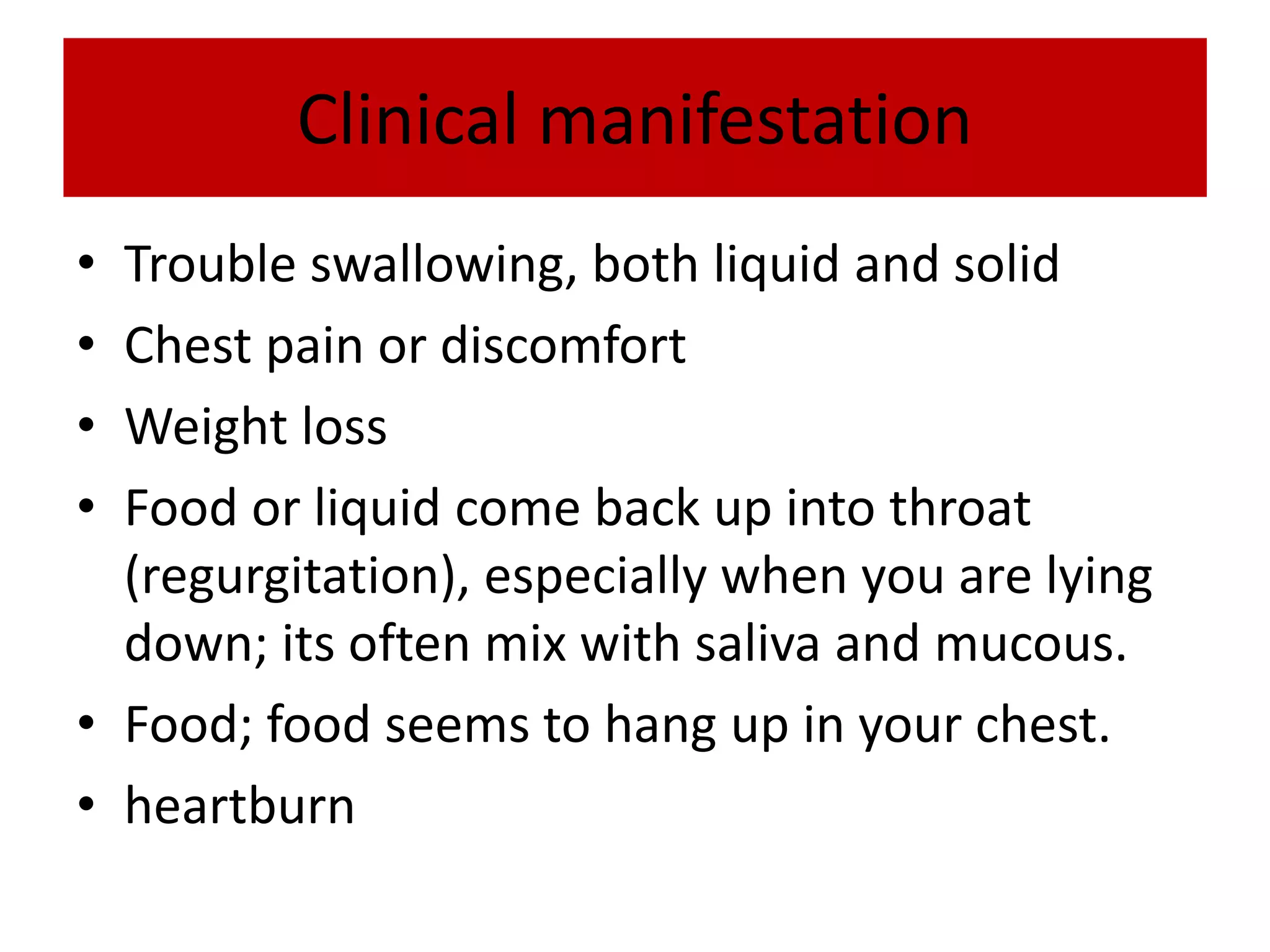 Clinical manifestation
• Trouble swallowing, both liquid and solid
• Chest pain or discomfort
• Weight loss
• Food or liquid come back up into throat
(regurgitation), especially when you are lying
down; its often mix with saliva and mucous.
• Food; food seems to hang up in your chest.
• heartburn
 