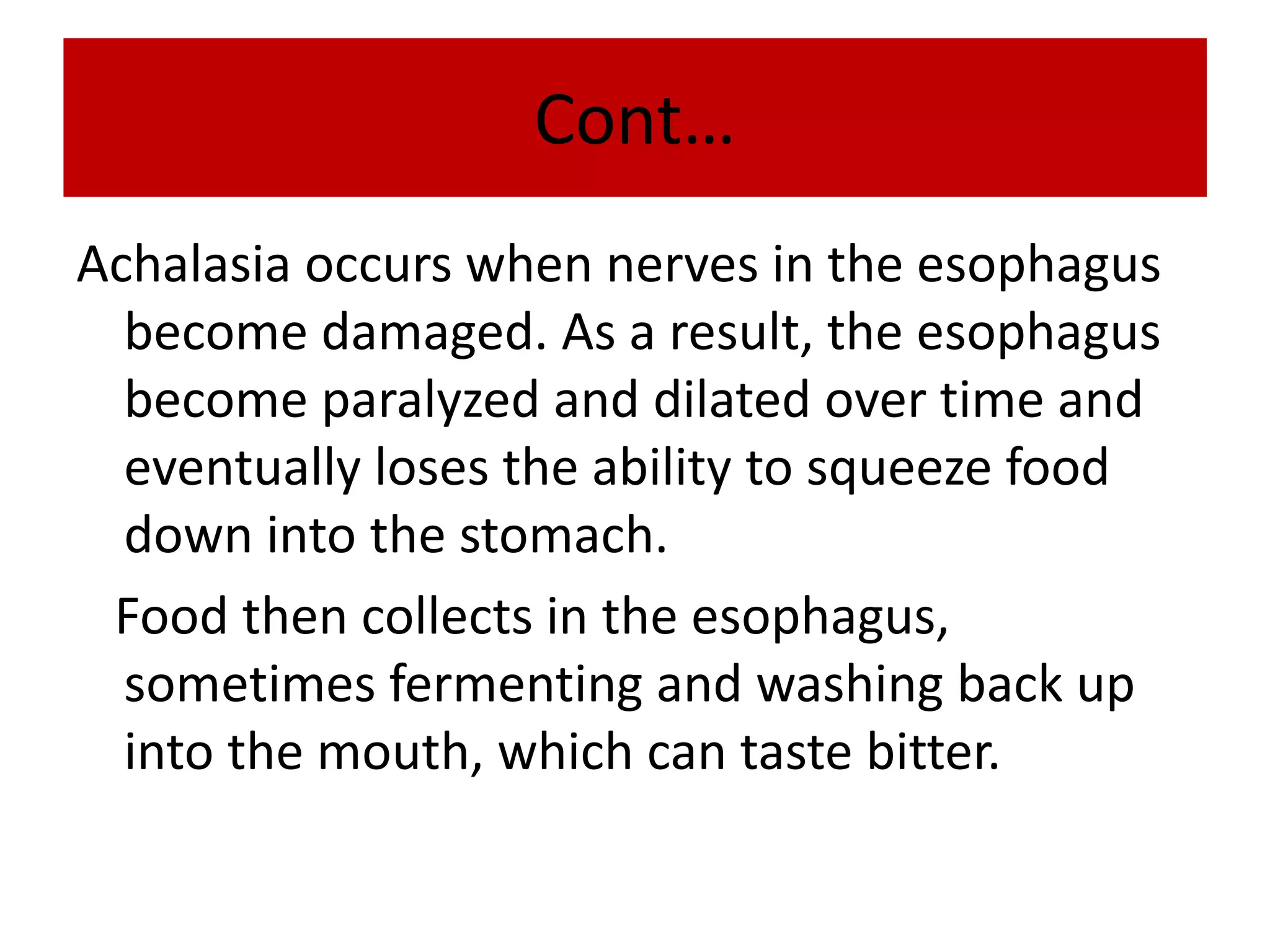 Cont…
Achalasia occurs when nerves in the esophagus
become damaged. As a result, the esophagus
become paralyzed and dilated over time and
eventually loses the ability to squeeze food
down into the stomach.
Food then collects in the esophagus,
sometimes fermenting and washing back up
into the mouth, which can taste bitter.
 