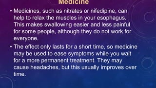 Medicine
• Medicines, such as nitrates or nifedipine, can
help to relax the muscles in your esophagus.
This makes swallowing easier and less painful
for some people, although they do not work for
everyone.
• The effect only lasts for a short time, so medicine
may be used to ease symptoms while you wait
for a more permanent treatment. They may
cause headaches, but this usually improves over
time.
 