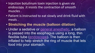 • Injection botulinum toxin injection is given via
endoscopy .it insists the contraction of smooth
muscles .
• Patient is instructed to eat slowly and drink fluid with
meals .
• Stretching the muscle (balloon dilation)
• Under a sedative or general anesthetic, a balloon
is passed into the esophagus using a long, thin
flexible tube (endoscope). The balloon is then
inflated to help stretch the ring of muscle that lets
food into your stomach.
 