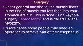 Surgery
• Under general anesthetic, the muscle fibers
in the ring of muscle that lets food into your
stomach are cut. This is done using keyhole
surgery (laparoscopy) and is called Heller's
Myotomy.
• In rare cases some people may need an
operation to remove part of their esophagus.
 