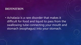 DEFINITION
• Achalasia is a rare disorder that makes it
difficult for food and liquid to pass from the
swallowing tube connecting your mouth and
stomach (esophagus) into your stomach.
 