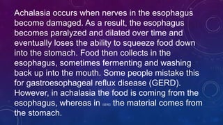 Achalasia occurs when nerves in the esophagus
become damaged. As a result, the esophagus
becomes paralyzed and dilated over time and
eventually loses the ability to squeeze food down
into the stomach. Food then collects in the
esophagus, sometimes fermenting and washing
back up into the mouth. Some people mistake this
for gastroesophageal reflux disease (GERD).
However, in achalasia the food is coming from the
esophagus, whereas in GERD the material comes from
the stomach.
 