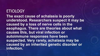 ETIOLOGY
The exact cause of achalasia is poorly
understood. Researchers suspect it may be
caused by a loss of nerve cells in the
esophagus. There are theories about what
causes this, but viral infection or
autoimmune responses have been
suspected. Very rarely, achalasia may be
caused by an inherited genetic disorder or
infection.
 