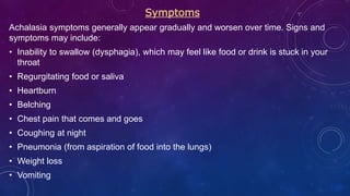 Symptoms
Achalasia symptoms generally appear gradually and worsen over time. Signs and
symptoms may include:
• Inability to swallow (dysphagia), which may feel like food or drink is stuck in your
throat
• Regurgitating food or saliva
• Heartburn
• Belching
• Chest pain that comes and goes
• Coughing at night
• Pneumonia (from aspiration of food into the lungs)
• Weight loss
• Vomiting
 