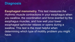 Diagnosis
Esophageal manometry. This test measures the
rhythmic muscle contractions in your esophagus when
you swallow, the coordination and force exerted by the
esophagus muscles, and how well your lower
esophageal sphincter relaxes or opens during a
swallow. This test is the most helpful when
determining which type of motility problem you might
have.
 