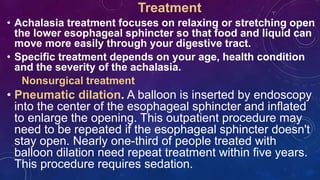 Treatment
• Achalasia treatment focuses on relaxing or stretching open
the lower esophageal sphincter so that food and liquid can
move more easily through your digestive tract.
• Specific treatment depends on your age, health condition
and the severity of the achalasia.
Nonsurgical treatment
• Pneumatic dilation. A balloon is inserted by endoscopy
into the center of the esophageal sphincter and inflated
to enlarge the opening. This outpatient procedure may
need to be repeated if the esophageal sphincter doesn't
stay open. Nearly one-third of people treated with
balloon dilation need repeat treatment within five years.
This procedure requires sedation.
 