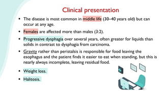  The disease is most common in middle life (30–40 years old) but can
occur at any age.
 Females are affected more than males (3:2).
 Progressive dysphagia over several years, often greater for liquids than
solids in contrast to dysphagia from carcinoma.
 Gravity rather than peristalsis is responsible for food leaving the
esophagus and the patient finds it easier to eat when standing, but this is
nearly always incomplete, leaving residual food.
 Weight loss.
 Halitosis.
Clinical presentation
 