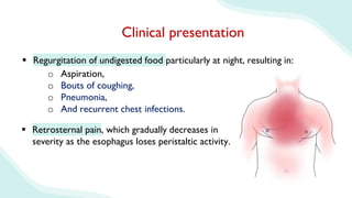  Regurgitation of undigested food particularly at night, resulting in:
Clinical presentation
o Aspiration,
o Bouts of coughing,
o Pneumonia,
o And recurrent chest infections.
 Retrosternal pain, which gradually decreases in
severity as the esophagus loses peristaltic activity.
 