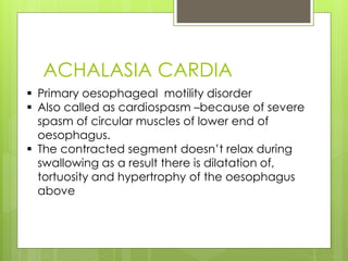 ACHALASIA CARDIA 
 Primary oesophageal motility disorder 
 Also called as cardiospasm –because of severe 
spasm of circular muscles of lower end of 
oesophagus. 
 The contracted segment doesn’t relax during 
swallowing as a result there is dilatation of, 
tortuosity and hypertrophy of the oesophagus 
above 
 