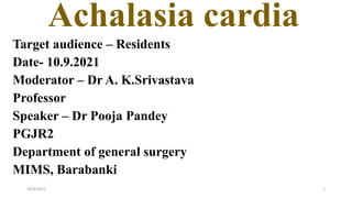 Achalasia cardia
Target audience – Residents
Date- 10.9.2021
Moderator – Dr A. K.Srivastava
Professor
Speaker – Dr Pooja Pandey
PGJR2
Department of general surgery
MIMS, Barabanki
10/9/2021 1
 