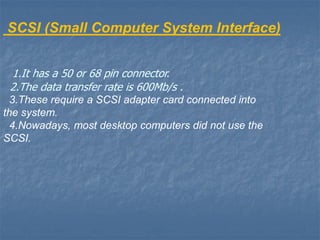 SCSI (Small Computer System Interface)
1.It has a 50 or 68 pin connector.
2.The data transfer rate is 600Mb/s .
3.These require a SCSI adapter card connected into
the system.
4.Nowadays, most desktop computers did not use the
SCSI.
 