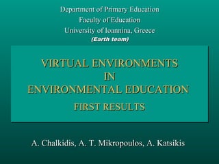 Department of Primary Education
Faculty of Education
University of Ioannina, Greece
(Earth team)

VIRTUAL ENVIRONMENTS
VIRTUAL ENVIRONMENTS
IN
IN
ENVIRONMENTAL EDUCATION
ENVIRONMENTAL EDUCATION
FIRST RESULTS
FIRST RESULTS

A. Chalkidis, A. T. Mikropoulos, A. Katsikis

 