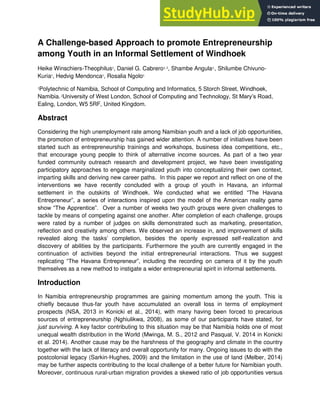A Challenge-based Approach to promote Entrepreneurship
among Youth in an Informal Settlement of Windhoek
Heike Winschiers-Theophilus1
, Daniel G. Cabrero1, 2
, Shambe Angula1,
, Shilumbe Chivuno-
Kuria1
, Hedvig Mendonca1
, Rosalia Ngolo1
1
Polytechnic of Namibia, School of Computing and Informatics, 5 Storch Street, Windhoek,
Namibia.2
University of West London, School of Computing and Technology, St Mary’s Road,
Ealing, London, W5 5RF, United Kingdom.
Abstract
Considering the high unemployment rate among Namibian youth and a lack of job opportunities,
the promotion of entrepreneurship has gained wider attention. A number of initiatives have been
started such as entrepreneurship trainings and workshops, business idea competitions, etc.,
that encourage young people to think of alternative income sources. As part of a two year
funded community outreach research and development project, we have been investigating
participatory approaches to engage marginalized youth into conceptualizing their own context,
imparting skills and deriving new career paths. In this paper we report and reflect on one of the
interventions we have recently concluded with a group of youth in Havana, an informal
settlement in the outskirts of Windhoek. We conducted what we entitled “The Havana
Entrepreneur”, a series of interactions inspired upon the model of the American reality game
show “The Apprentice”. Over a number of weeks two youth groups were given challenges to
tackle by means of competing against one another. After completion of each challenge, groups
were rated by a number of judges on skills demonstrated such as marketing, presentation,
reflection and creativity among others. We observed an increase in, and improvement of skills
revealed along the tasks’ completion, besides the openly expressed self-realization and
discovery of abilities by the participants. Furthermore the youth are currently engaged in the
continuation of activities beyond the initial entrepreneurial interactions. Thus we suggest
replicating “The Havana Entrepreneur”, including the recording on camera of it by the youth
themselves as a new method to instigate a wider entrepreneurial spirit in informal settlements.
Introduction
In Namibia entrepreneurship programmes are gaining momentum among the youth. This is
chiefly because thus-far youth have accumulated an overall loss in terms of employment
prospects (NSA, 2013 in Konicki et al., 2014), with many having been forced to precarious
sources of entrepreneurship (Nghiulikwa, 2008), as some of our participants have stated, for
just surviving. A key factor contributing to this situation may be that Namibia holds one of most
unequal wealth distribution in the World (Mwinga, M. S., 2012 and Pasqual, V. 2014 in Konicki
et al. 2014). Another cause may be the harshness of the geography and climate in the country
together with the lack of literacy and overall opportunity for many. Ongoing issues to do with the
postcolonial legacy (Sarkin-Hughes, 2009) and the limitation in the use of land (Melber, 2014)
may be further aspects contributing to the local challenge of a better future for Namibian youth.
Moreover, continuous rural-urban migration provides a skewed ratio of job opportunities versus
 