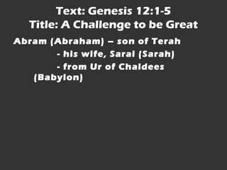 Text: Genesis 12:1-5 
Title: A Challenge to be Great 
Abram (Abraham) – son of Terah 
- his wife, Sarai (Sarah) 
- from Ur of Chaldees 
(Babylon) 
 