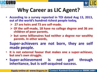 Why Career as LIC Agent?
• According to a survey reported in TOI dated Aug 13, 2013,
out of the world’s hundred richest people today,
 27 are heirs and 73 are self-made.
 Of the self-made, 18 have no college degree and 36 are
children of poor parents,
 but some billionaires had neither a degree nor wealthy
parents. In other words,
Super-achievers are not born, they are self
made people.
• It is not external favour that makes one a super-achiever,
but one’s own struggle.
• Super-achievement is not got through
inheritance, but is self-acquired success.
 
