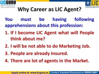 Why Career as LIC Agent?
You must be having following
apprehensions about this profession:
1. If I become LIC Agent what will People
think about me?
2. I will be not able to do Marketing Job.
3. People are already Insured.
4. There are lot of agents in the Market.
 