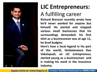 LIC Entrepreneurs:
A fulfilling career
Richard Branson recently wrote how
he’d never worked for anyone but
himself. He started and stopped
various small businesses that his
surroundings demanded: his first
stint as a businessman was at age 11,
he bred budgies.
Here’s how a local legend in his part
of the world, Venkateswara Rao
Vakalapudi, an LIC entrepreneur,
started young as a businessman and
is making his mark in the insurance
industry.
 