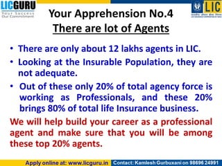 Your Apprehension No.4
There are lot of Agents
• There are only about 12 lakhs agents in LIC.
• Looking at the Insurable Population, they are
not adequate.
• Out of these only 20% of total agency force is
working as Professionals, and these 20%
brings 80% of total life Insurance business.
We will help build your career as a professional
agent and make sure that you will be among
these top 20% agents.
 