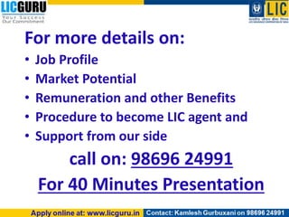 For more details on:
• Job Profile
• Market Potential
• Remuneration and other Benefits
• Procedure to become LIC agent and
• Support from our side
call on: 98696 24991
For 40 Minutes Presentation
 