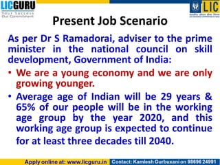 Present Job Scenario
As per Dr S Ramadorai, adviser to the prime
minister in the national council on skill
development, Government of India:
• We are a young economy and we are only
growing younger.
• Average age of Indian will be 29 years &
65% of our people will be in the working
age group by the year 2020, and this
working age group is expected to continue
for at least three decades till 2040.
 