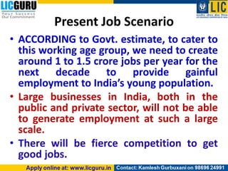Present Job Scenario
• ACCORDING to Govt. estimate, to cater to
this working age group, we need to create
around 1 to 1.5 crore jobs per year for the
next decade to provide gainful
employment to India’s young population.
• Large businesses in India, both in the
public and private sector, will not be able
to generate employment at such a large
scale.
• There will be fierce competition to get
good jobs.
 