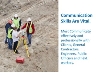 Communication
Skills Are Vital.
Must Communicate
effectively and
professionally with
Clients, General
Contractors,
Engineers, Public
Officials and field
workers.
 