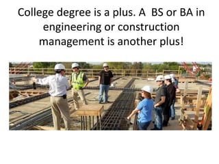 College degree is a plus. A BS or BA in
engineering or construction
management is another plus!
 