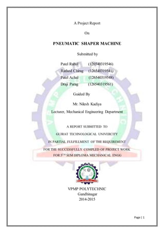 Page | 1
A Project Report
On
PNEUMATIC SHAPER MACHINE
Submitted by
Patel Rahul (126540319546)
Rathod Chirag (126540319541)
Patel Achal (126540319548)
Draji Parag (126540319561)
Guided By
Mr. Nilesh Kadiya
Lecturer, Mechanical Engineering Department
A REPORT SUBMITTED TO
GUJRAT TECHNOLOGICAL UNIVERCITY
IN PARTIAL FULFILLMENT OF THE REQUIREMENT
FOR THE SUCCESSFULLY COMPLED OF PROJECT WORK
FOR 5TH SEM DIPLOMA MECHANICAL ENGG
VPMP POLYTECHNIC
Gandhinagar
2014-2015
 