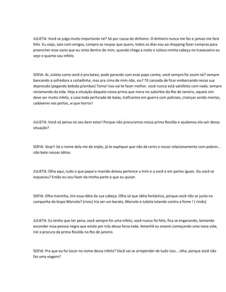 JULIETA: Você se julga muito importante né? Só por causa do dinheiro. O dinheiro nunca me fez e jamais me fará
feliz. Eu viajo, saio com amigos, compro as roupas que quero, todos os dias vou ao shopping fazer compras para
preencher esse vazio que eu sinto dentro de mim, quando chega a noite e coloco minha cabeça no travesseiro eu
vejo o quanto sou infeliz.



SOFIA: Ai, Julieta como você é pra baixo, pode parando com esse papo careta, você sempre foi assim né? sempre
bancando a sofredora a coitadinha, mas pra cima de mim não, viu? Tô cansada de ficar embarcando nessa sua
depressão (pegando bebida p/ambas) Toma! isso vai te fazer melhor. você nunca está satisfeita com nada, sempre
reclamando da vida. Veja a situação daquela nossa prima que mora no subúrbio do Rio de Janeiro, aquela sim
deve ser muito infeliz, a casa toda perfurada de balas, traficantes em guerra com policiais, crianças sendo mortas,
cadáveres nas portas, ai que horror!



JULIETA: Você só pensa no seu bem estar! Porque não procuramos nossa prima Rosilda e ajudamos ela sair dessa
situação?



SOFIA: Stop!! Só o nome dela me dá enjôo, já te expliquei que não dá certo o nosso relacionamento com pobres...
não bate nossas idéias.



JULIETA: Olha aqui, tudo o que papai e mamãe deixou pertence a mim e a você e em partes iguais. Ou você se
esqueceu? Então eu vou fazer da minha parte o que eu quiser.



SOFIA: Olha maninha, tire essa idéia da sua cabeça. Olha só que idéia fantástica, porque você não se junta na
campanha do bispo Marcelo? (risos) Iria ser um barato, Marcelo e Julieta lutando contra a fome ! ( rindo)



JULIETA: Eu tenho que ter pena, você sempre foi uma infeliz, você nunca foi feliz, fica se enganando, tentando
esconder essa pessoa negra que existe por trás dessa farsa toda. Amanhã eu estarei começando uma nova vida,
irei a procura da prima Rosilda no Rio de janeiro.



SOFIA: Pra que eu fui tocar no nome dessa infeliz? Você vai se arrepender de tudo isso... olha, porque você não
faz uma viagem?
 