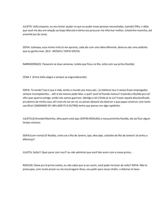 JULIETA: Sofia esquece, eu vou tentar ajudar no que eu puder essas pessoas necessitadas, (saindo) Olha, a idéia
que você me deu em relação ao bispo Marcelo é ótima vou procurar me informar melhor, tchalzinho maninha, até
amanhã.(sai de cena)



SOFIA: Julietaaa, essa minha irmã só me apronta, cada dia com uma idéia diferente, deixa eu dar uma saidinha
que eu ganho mais. (B.O - MÚSICA / SOFIA VOLTA).



NARRADORA(O) Passaram-se duas semanas, Julieta que ficou no Rio, volta com sua prima Rosilda)



CENA 2 (Entra Sofia alegre e sempre se engrandecendo)



SOFIA: Tá vendo? isso é que é vida, tenho o mundo aos meus pés...(o telefone toca 3 vezes) Esses empregados
sempre incompetentes... alô! é ela mesma pode falar, o quê? você tá ficando maluca? trazendo a Rosilda pra cá?
olha quer guerra comigo, então nós vamos guerrear. (desliga o tel.) Onde já se viu? trazer aquela desclassificada
pra dentro da minha casa, ah! mais ela vai ver só, eu jamais deixarei ela destruir o que papai construiu com tanto
sacrifício! (ANDANDO DE UM LADO P O OUTRO) tenho que pensar em algo rapidinho.



JULIETA:(Entrando) Maninha, olha quem está aqui (ENTRA ROSILDA) a nossa priminha Rosilda, ela vai ficar algum
tempo conosco.



SOFIA:(com ironia) Oi Rosilda, como vai o Rio de Janeiro, opa, desculpe, subúrbio do Rio de Janeiro! Já sentiu a
diferença?



JULIETA: Sofia!!! Quer parar com isso?! eu não admitirei que você fale assim com a nossa prima...



ROSILDA: Deixe pra lá prima Julieta, eu não sabia que ia ser assim, você pode me levar de volta? SOFIA: Não te
preocupes, com muito prazer eu me encarregarei disso, vou pedir para nosso chofer, o Ademar te levar.
 