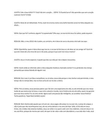 JULIETA: Cale a boca Sofia!!!!!! Você não tem coração.... SOFIA: Tá ficando burra? não aprendeu que sem coração
a pessoa morre? (rindo)



JULIETA: Deixa de ser debochada. Prima, você me ensinou tanta coisa (Sofia fazendo caras) me falou daquele seu
JESUS...



SOFIA: Que que foi? conheceu alguém? tá apaixonada? Olha aqui, se esse tal de Jesus for pobre, pode esquecer.



ROSILDA: Não, o meu JESUS não é pobre, ao contrário, ele é dono do ouro e da prata e de tudo isso aqui.



SOFIA: Queridinha, quem é dona disso aqui sou eu, e se esse tal de Jesus aí, ele deve ser seu amigo né? Você diz
que ele é dono de uma mina de ouro e de prata, porque é que você vive nessa miséria?



JULIETA: Jesus é muito especial, é aquele que deu sua vida por nós e depois ressuscitou.



SOFIA: Vocês estão se referindo sobre o Deus daqueles fanáticos chamado crentes? E eu perdendo meu tempo
pensando que estava falando de alguém real.



ROSILDA: Ele é real, é um Deus maravilhoso, eu só estou nessa vida porque o meu Senhor está permitindo, o meu
tempo não é o tempo dele, mas na hora certa ele vai me dar a vitória.



SOFIA: Pera aí Julieta, essas pessoas pobres que não tem uma expectativa de vida, eu até entendo que viva nessa
ilusão de que exista esse tal Jesus, e que virá e salvará o mundo, isso é história do arco da velha, quem me garante
que esse Jesus existiu? Eu só creio vendo. Agora você uma pessoa tão inteligente, vai acreditar nessa história?
Tenha paciência. Papai-Noel também existe!



ROSILDA: Bem-Aventurado aquele que crê sem ver, Jesus pagou alto preço na cruz por nós, e preço de sangue, e
não é justo que não reconheçamos isso, ele nos amou demais e nos ama até hoje. Sofia, só há vida em Jesus
Cristo, nós cristãos não estamos iludidos, Jesus vai voltar e eu quero subir com meu redentor, creia em Jesus e no
seu sacrifício, porque ele morreu por você, ele quer te dar vida e vida com abundância, a sua vida não é vida, você
 