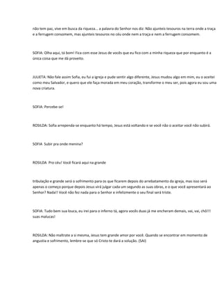 não tem paz, vive em busca da riqueza... a palavra do Senhor nos diz: Não ajunteis tesouros na terra onde a traça
e a ferrugem consomem, mas ajunteis tesouros no céu onde nem a traça e nem a ferrugem consomem.



SOFIA: Olha aqui, tá bom! Fica com esse Jesus de vocês que eu fico com a minha riqueza que por enquanto é a
única coisa que me dá proveito.



JULIETA: Não fale assim Sofia, eu fui a igreja e pude sentir algo diferente, Jesus mudou algo em mim, eu o aceitei
como meu Salvador, e quero que ele faça morada em meu coração, transforme o meu ser, pois agora eu sou uma
nova criatura.



SOFIA: Percebe-se!



ROSILDA: Sofia arrependa-se enquanto há tempo, Jesus está voltando e se você não o aceitar você não subirá.



SOFIA Subir pra onde menina?



ROSILDA Pro céu! Você ficará aqui na grande



tribulação e grande será o sofrimento para os que ficarem depois do arrebatamento da igreja, mas isso será
apenas o começo porque depois Jesus virá julgar cada um segundo as suas obras, e o que você apresentará ao
Senhor? Nada!! Você não fez nada para o Senhor e infelizmente o seu final será triste.



SOFIA: Tudo bem sua louca, eu irei para o inferno tá, agora vocês duas já me encheram demais, vai, vai, chô!!!
suas malucas!



ROSILDA: Não maltrate a si mesma, Jesus tem grande amor por você. Quando se encontrar em momento de
angustia e sofrimento, lembre-se que só Cristo te dará a solução. (SAI)
 