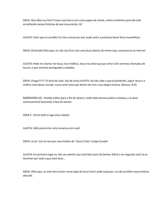 SOFIA: Que idéia sua hein? trazer essa louca com esses papos de crente, minha irmãzinha você não está
acreditando nessas histórias de que Jesus existe, tá?



JULIETA: Claro que eu acredito! Eu tive uma prova real, pude sentir a presença desse Deus maravilhoso.



SOFIA: (Gritando) Olha aqui, eu não vou ficar com uma louca dentro da minha casa, você precisa se internar.



JULIETA: Pode me chamar de louca, isso é bíblico, Jesus nos disse que por amor à Ele seremos chamados de
loucos, e que seremos perseguidos e odiados.



SOFIA: Chega!!!!!!! Tô farta de tudo. (Sai de cena) JULIETA: Ela não sabe o que tá perdendo, seguir Jesus é a
melhor coisa desse mundo, nunca senti tanta paz dentro de mim, essa alegria imensa. (Musica. B.O)



NARRADORA (O) - Rosilda voltou para o Rio de Janeiro, onde toda semana julieta a visitava, e as duas
continuamente buscando a face do Senhor.



CENA 3 - (Entra Sofia e logo atras Julieta)



JULIETA: Sofia preciso ter uma conversa com você.



SOFIA: Já sei ! Caí na real que essa história de "Jesus Cristo" é papo furado!



JULIETA: Em primeiro lugar eu não vou admitir que você fale assim do Senhor JESUS e em segundo você irá se
lamentar por tudo o que você disse...



SOFIA: Olha aqui, se você veio insistir nesse papo de Jesus herói, pode esquecer, eu não acredito nessa história
absurda.
 