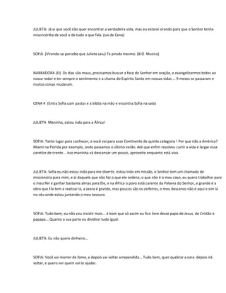 JULIETA: Já vi que você não quer encontrar a verdadeira vida, mas eu estarei orando para que o Senhor tenha
misericórdia de você e de tudo o que fala. (sai de Cena)



SOFIA (Virando-se percebe que Julieta saiu) Ta pirada mesmo. (B.O Musica)



NARRADORA (O) Os dias são maus, precisamos buscar a face do Senhor em oração, e evangelizarmos todos ao
nosso redor e ter sempre o sentimento e a chama do Espirito Santo em nossas vidas … 9 meses se passaram e
muitas coisas mudaram.



CENA 4 (Entra Sofia com pastas e a bíblia na mão e encontra Sofia na sala)



JULIETA Maninha, estou indo para a África!



SOFIA: Tanto lugar para conhecer, e você vai para esse Continente de quinta categoria ! Por que não a América?
Miami na Flórida por exemplo, onde passamos o último verão. Até que enfim resolveu curtir a vida e largar essa
caretíce de crente... isso maninha vá descansar um pouco, aproveite enquanto está viva.



JULIETA: Sofia eu não estou indo para me divertir, estou indo em missão, o Senhor tem um chamado de
missionária para mim, e ai daquele que não faz o que ele ordena, o que não é o meu caso, eu quero trabalhar para
o meu Rei e ganhar bastante almas para Ele, e na África o povo está carente da Palavra do Senhor, e grande é a
obra que Ele tem a realizar lá, a seara é grande, mas poucos são os ceifeiros, o meu descanso não é aqui e sim lá
no céu onde estou juntando o meu tesouro.



SOFIA: Tudo bem, eu não vou insistir mais... é bom que só assim eu fico livre desse papo de Jesus, de Cristão e
papapa... Quanto a sua parte eu dividirei tudo igual.



JULIETA: Eu não quero dinheiro...



SOFIA: Você vai morrer de fome, e depois vai voltar arrependida... Tudo bem, quer quebrar a cara. depois irá
voltar, e quero ver quem vai te ajudar.
 
