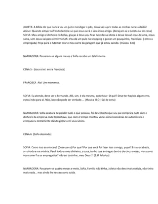 JULIETA: A Bíblia diz que nunca viu um justo mendigar o pão, Jesus vai suprir todas as minhas necessidades!
Adeus! Quando estiver sofrendo lembre-se que Jesus será o seu único amigo. (Abraçam-se e Julieta sai de cena)
SOFIA: Meu amigo é dinheiro no bolso, graças á Deus vou ficar livre dessa idiota e desse Jesus! Jesus te ama, Jesus
salva, sem Jesus vai para o inferno! Ah! Vou dá um pulo no shopping e gastar um pouquinho, Francisca! ( entra a
empregada) Peça para o Ademar tirar o meu carro da garagem que já estou saindo. (música B.O)



NARRADORA: Passaram-se alguns meses e Sofia recebe um telefonema.



CENA 5 - (toca o tel. entra Francisca)



FRANCISCA Alo! Um momento.



SOFIA: Eu atendo, deve ser o Fernando. Alô, sim, é ela mesma, pode falar. O quê? Deve ter havido algum erro,
estou indo para aí. Não, isso não pode ser verdade.... (Musica B.O - Sai de cena)



NARRADORA: Sofia acabara de perder tudo o que possuia, foi descoberto que seu pai comprara tudo com o
dinheiro da empresa onde trabalhava, que com o tempo montou várias concessionárias de automóveis e
enriqueceu ilicitamente dando golpes em seus sócios.



CENA 6 (Sofia desolada)



SOFIA: Como isso aconteceu? (Desespero) Por que? Por que você foi fazer isso comigo, papai? Estou acabada,
arruinada e na miséria. Perdi todo o meu dinheiro, a casa, tenho que entregar dentro de cinco meses, mas como
vou comer? e os empregados? não sei cozinhar, meu Deus!!! (B.O Musica)



NARRADORA: Passaram-se quatro meses e meio, Sofia, Família não tinha, Julieta não dera mais notícia, não tinha
mais nada… mas ainda lhe restava uma saída.
 