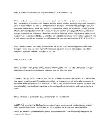 CENA 7 - (Sofia desiludida com tudo, entra parecendo uma mulher abandonada)



SOFIA: Meu Deus, porque deixou isso acontecer comigo, Jesus da Rosilda me ajude, tenha piedade de mim. Jesus
olha como eu estou, não aquento mais essa vida, eu menti, eu nunca fui feliz, eu sempre enganava a mim mesma,
Jesus da minha irmã olha pra mim, não tenho onde morar, daqui duas semanas tenho que entregar a casa, não
me deixe ir para debaixo da ponte, meus amigos não querem saber de mim, me desprezam. JESUS me desculpe
(Ajoelha) Tenha compaixão de mim, estou sozinha, me dê uma casa nem que seja igual da Rosilda, sinto falta da
minha irmã e eu quero te servir como ela te serve, eu te aceito como meu salvador, quero fazer a sua obra, levar
sua palavra aos necessitados, JESUS eu fui uma idiota por ter dado tanto valor ao dinheiro e hoje vejo que ele não
é nada, eu quero ser feliz, eu sempre me enganei preenchendo meu vazio com o dinheiro, JESUS, JESUS, JESUS...



NARRADORA: Realmente Sofia estava arrependida, foi preciso Deus fazer com que ela perdesse todos os seus
bens para ver que Jesus era o mais importante na sua vida, e que sem o Senhor, ela nada podia fazer. Sofia
começou a frequentar uma igreja local perto de sua casa.



CENA 8 - (Batem a porta)



SOFIA: Quem será? entre. (Julieta entra) Julieta!!! minha irmã, como senti a sua falta! (Abraçam-se) É, só agora
percebi o quanto preciso do Senhor Jesus, olha como eu estou, perdi tudo, papai...



JULIETA: Já sabia que isso iria acontecer, Jesus havia me revelado que você era uma escolhida, mais infelizmente
teve que ser dessa forma, pois Ele nos dá a oportunidade e as vezes aceitamos o seu chamado no momento de
dificuldade, eu estava aguardando no Senhor para vir na hora certa, quando Jesus tem um plano nas nossas vidas,
não adianta fugir, quando não vai no amor vai na dor. queria que fosse diferente com você, mas você preferiu
assim.



SOFIA: Mas agora eu quero aceitar JESUS, quero viver pra ele, servir só a ele.



JULIETA: Tudo bem maninha, JESUS está te esperando de braços abertos, vem cá me dá um abraço, seja bem
vinda em nosso meio, vamos trabalhar pra JESUS juntas, agora vá buscar suas coisas e vamos embora.

SOFIA: Não me restou quase nada mesmo, vamos, quero viver nova vida. Eu estou indo naquela igrejinha da
esquina … (Sai de cena)
 