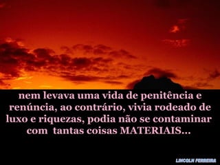 nem levava uma vida de penitência e renúncia, ao contrário, vivia rodeado de luxo e riquezas, podia não se contaminar  com  tantas coisas MATERIAIS...  LINCOLN FERREIRA 