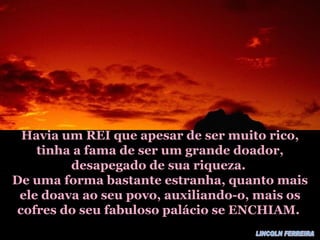 Havia um REI que apesar de ser muito rico, tinha a fama de ser um grande doador, desapegado de sua riqueza. De uma forma bastante estranha, quanto mais ele doava ao seu povo, auxiliando-o, mais os cofres do seu fabuloso palácio se ENCHIAM. LINCOLN FERREIRA