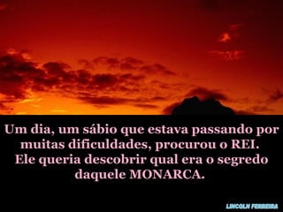 Um dia, um sábio que estava passando por muitas dificuldades, procurou o REI. Ele queria descobrir qual era o segredo daquele MONARCA. LINCOLN FERREIRA