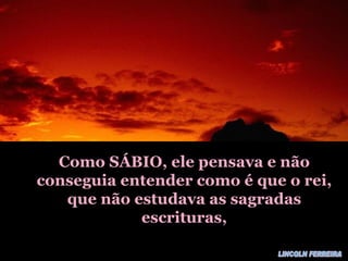 Como SÁBIO, ele pensava e não conseguia entender como é que o rei, que não estudava as sagradas escrituras, LINCOLN FERREIRA