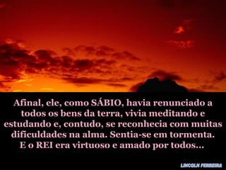 Afinal, ele, como SÁBIO, havia renunciado a todos os bens da terra, vivia meditando e estudando e, contudo, se reconhecia com muitas dificuldades na alma. Sentia-se em tormenta. E o REI era virtuoso e amado por todos... LINCOLN FERREIRA