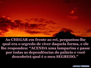 Ao CHEGAR em frente ao rei, perguntou-lhe qual era o segredo de viver daquela forma, e ele lhe respondeu: “ACENDA uma lamparina e passe por todas as dependências do palácio e você descobrirá qual é o meu SEGREDO.” LINCOLN FERREIRA