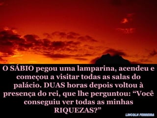O SÁBIO pegou uma lamparina, acendeu e começou a visitar todas as salas do palácio. DUAS horas depois voltou à presença do rei, que lhe perguntou: “Você conseguiu ver todas as minhas RIQUEZAS?” LINCOLN FERREIRA