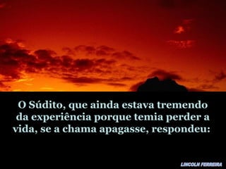 O Súdito, que ainda estava tremendoO Súdito, que ainda estava tremendo
da experiência porque temia perder ada experiência porque temia perder a
vida, se a chama apagasse, respondeu:vida, se a chama apagasse, respondeu:
 