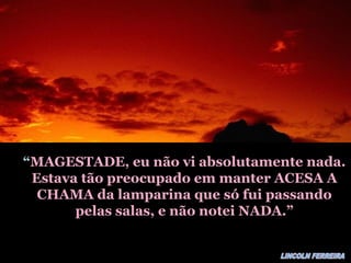 ““MAGESTADE, eu não vi absolutamente nada.MAGESTADE, eu não vi absolutamente nada.
Estava tão preocupado em manter ACESA AEstava tão preocupado em manter ACESA A
CHAMA da lamparina que só fui passandoCHAMA da lamparina que só fui passando
pelas salas, e não notei NADA.”pelas salas, e não notei NADA.”
 