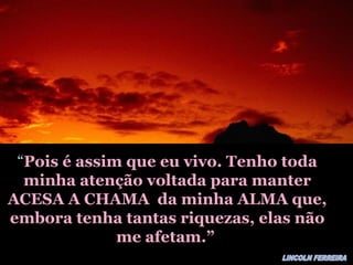 ““Pois é assim que eu vivo. Tenho todaPois é assim que eu vivo. Tenho toda
minha atenção voltada para manterminha atenção voltada para manter
ACESA A CHAMA da minha ALMA que,ACESA A CHAMA da minha ALMA que,
embora tenha tantas riquezas, elas nãoembora tenha tantas riquezas, elas não
me afetam.”me afetam.”
 