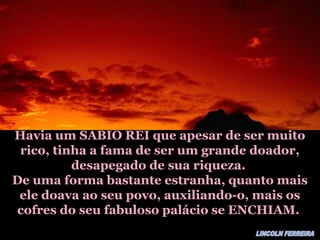 Havia um SABIO REI que apesar de ser muitoHavia um SABIO REI que apesar de ser muito
rico, tinha a fama de ser um grande doador,rico, tinha a fama de ser um grande doador,
desapegado de sua riqueza.desapegado de sua riqueza.
De uma forma bastante estranha, quanto maisDe uma forma bastante estranha, quanto mais
ele doava ao seu povo, auxiliando-o, mais osele doava ao seu povo, auxiliando-o, mais os
cofres do seu fabuloso palácio se ENCHIAM.cofres do seu fabuloso palácio se ENCHIAM.
 