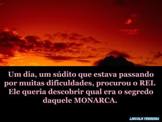 Um dia, um súdito que estava passandoUm dia, um súdito que estava passando
por muitas dificuldades, procurou o REI.por muitas dificuldades, procurou o REI.
Ele queria descobrir qual era o segredoEle queria descobrir qual era o segredo
daquele MONARCA.daquele MONARCA.
 